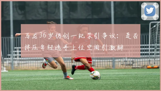 马龙36岁仍创一纪录引争议:是否挤压年轻选手上位空间引激辩